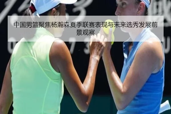 中国男篮聚焦杨瀚森夏季联赛表现与未来选秀发展前景观察